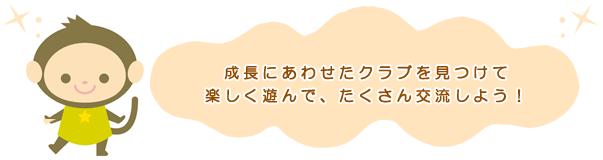 成長にあわせたクラブを見つけて楽しく遊んで、たくさん交流しよう！